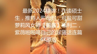 ❤️最新2024核弹！在读硕士生，推特人形母狗，可盐可甜萝莉风女神【鹤酱】福利二，紫薇啪啪喝自己的尿骚话连篇4K原版