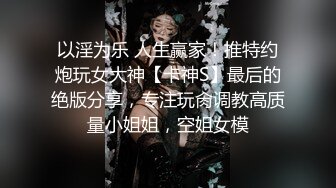 以淫为乐 人生赢家！推特约炮玩女大神【卡神S】最后的绝版分享，专注玩肏调教高质量小姐姐，空姐女模