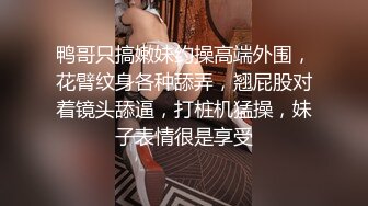 鸭哥只搞嫩妹约操高端外围，花臂纹身各种舔弄，翘屁股对着镜头舔逼，打桩机猛操，妹子表情很是享受