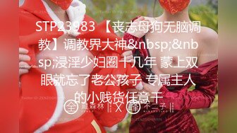 STP23983 【丧志母狗无脑调教】调教界大神&nbsp;&nbsp;浸淫少妇圈十几年 蒙上双眼就忘了老公孩子 专属主人的小贱货任意干