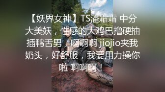 【妖界女神】TS潘霜霜 中分大美妖，性感的大鸡巴撸硬抽插鸭舌男，啊啊啊 jiojio夹我奶头，好舒服，我要用力操你啦 啊啊啊！