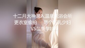 十二月大神潜入温泉洗浴会所更衣室偷拍❤️两个巨乳少妇VS苗条学妹