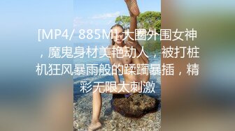 [MP4/ 885M] 大圈外围女神，魔鬼身材美艳动人，被打桩机狂风暴雨般的蹂躏暴插，精彩无限太刺激