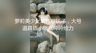 萝莉美少女清纯嫩妹子，大号道具插小嫩穴呻吟给力