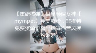 【重磅核弹】极品颜值女神【mympet】完美露脸，非推特免费资源，露出裸舞抖音风换衣啪啪