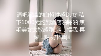 酒吧認識的白皙性感DJ女 私下1000元約到酒店啪啪啪 無毛美女太敏感剛..叫：操我 再深一點 好棒啊