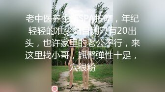 老中医养生馆SPA按摩，年纪轻轻的准少妇目测只有20出头，也许家里的老公不行，来这里找小哥，翘臀弹性十足，穴很粉