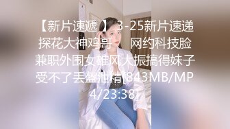 【新片速遞 】 3-25新片速递探花大神鸡哥❤️网约科技脸兼职外围女雄风大振搞得妹子受不了丢盔泄精[843MB/MP4/23:38]