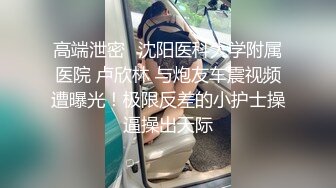 高端泄密⭐沈阳医科大学附属医院 卢欣林 与炮友车震视频遭曝光！极限反差的小护士操逼操出天际