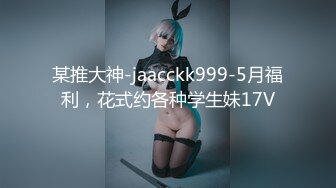 某推大神-jaacckk999-5月福利，花式约各种学生妹17V