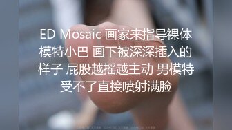 ED Mosaic 画家来指导裸体模特小巴 画下被深深插入的样子 屁股越摇越主动 男模特受不了直接喷射满脸