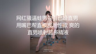 网红骚逼蛙男勾引已婚直男 用嘴巴帮直接发泄性欲 爽的直男喷射超多精液