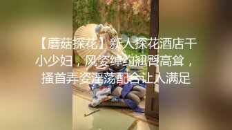 【蘑菇探花】新人探花酒店干小少妇，风姿绰约翘臀高耸，搔首弄姿淫荡配合让人满足