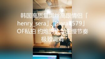 ✨韩国高质量黑丝高跟情侣「henry_sera」「sarah579」OF私拍 约炮男大学生慢节奏极致调情