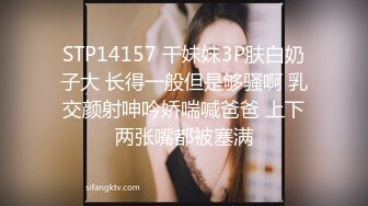 STP14157 干妹妹3P肤白奶子大 长得一般但是够骚啊 乳交颜射呻吟娇喘喊爸爸 上下两张嘴都被塞满