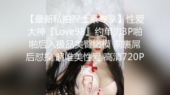 【最新私拍??土豪专享】性爱大神『Love98』约单男3P啪啪后入极品美臀嫩模 前裹屌后怼操 超唯美性爱 高清720P版