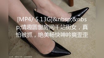 [MP4/ 5.13G]&nbsp;&nbsp;情趣圆窗房间干站街女，真怕被抓，绝美畅快呻吟爽歪歪