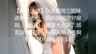 【新片速遞】Ts王恩琦三姐妹调教一老板：妈妈操得你舒服吗，叫妈妈，贱逼大点声。场面妖性好强，一般人镇不住啊！[36M/MP4/03:18]