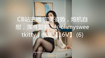 CB站主播 完美姿势，炮机自慰，浑身颤抖！（ohmysweetkitty）合集【16V】 (6)