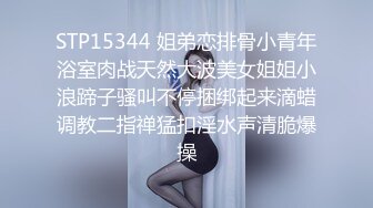 STP15344 姐弟恋排骨小青年浴室肉战天然大波美女姐姐小浪蹄子骚叫不停捆绑起来滴蜡调教二指禅猛扣淫水声清脆爆操