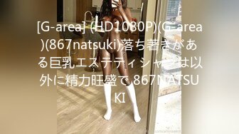 [G-area] (HD1080P)(G-area)(867natsuki)落ち著きがある巨乳エステティシャンは以外に精力旺盛で 867NATSUKI