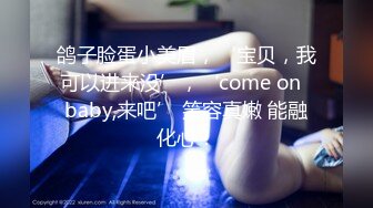 鸽子脸蛋小美眉，‘宝贝，我可以进来没’，‘come on  baby,来吧’ 笑容真嫩 能融化心！