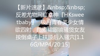 【新片速遞】&nbsp;&nbsp;反差尤物网红女神『HKsweetbaby』✅极品青春美少女情欲四射，超短裙眼镜骚货女友按倒桌子上扶腰后入骚穴[1.16G/MP4/20:15]