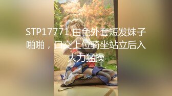 STP17771 白色外套短发妹子啪啪，口交上位骑坐站立后入大力猛操