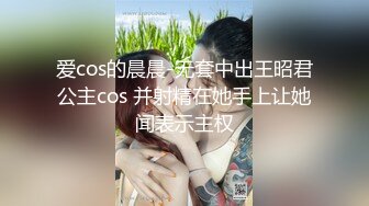 爱cos的晨晨-无套中出王昭君公主cos 并射精在她手上让她闻表示主权