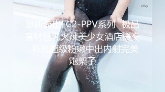 最新流出FC2-PPV系列✅极品身材巨乳火辣美少女酒店援交✅私处超级粉嫩中出内射完美炮架子