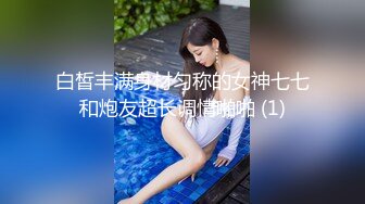 白皙丰满身材匀称的女神七七和炮友超长调情啪啪 (1)