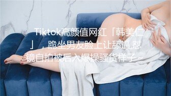 ✨Tiktok高颜值网红「韩美仁」，跪坐男友脸上让舔逼,怼镜自拍被后入爆操骚货样子～