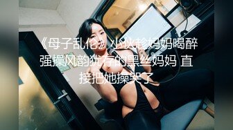 《母子乱伦》小伙趁妈妈喝醉强操风韵犹存的黑丝妈妈 直接把她操哭了