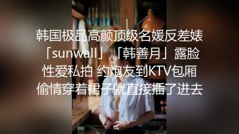 韩国极品高颜顶级名媛反差婊「sunwall」「韩善月」露脸性爱私拍 约炮友到KTV包厢偷情穿着裙子就直接插了进去