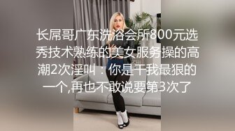 长屌哥广东洗浴会所800元选秀技术熟练的美女服务操的高潮2次淫叫：你是干我最狠的一个,再也不敢说要第3次了